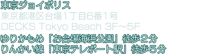 東京ジョイポリス　東京都港区台場1丁目6番1号 DECKS Tokyo Beach 3F～5F　ゆりかもめ「お台場海浜公園」徒歩２分／りんかい線「東京テレポート駅」徒歩５分