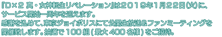 『Ｄ×２ 真・女神転生リベレーション』は２０１９年１月２２日（火）に、サービス開始一周年を迎えます。感謝を込めて、東京ジョイポリスにて公開生放送＆ファンミーティングを開催致します。抽選100組(最大400名様)をご招待。