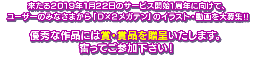 来たる2019年1月22日のサービス開始1周年に向けて、ユーザーのみなさまから「Ｄ×２メガテン」のイラスト・動画を大募集‼優秀な作品には賞・賞品を贈呈いたします。奮ってご参加下さい！