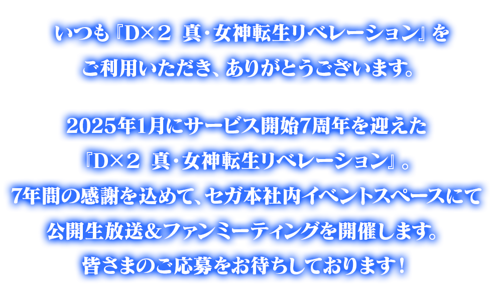 いつも『Ｄ×２ 真・女神転生リベレーション』をご利用いただき、ありがとうございます。2025年1月にサービス開始7周年を迎えた『Ｄ×２ 真・女神転生リベレーション』。7年間の感謝を込めて、セガ本社内イベントスペースにて公開生放送＆ファンミーティングを開催します。皆さまのご応募をお待ちしております！