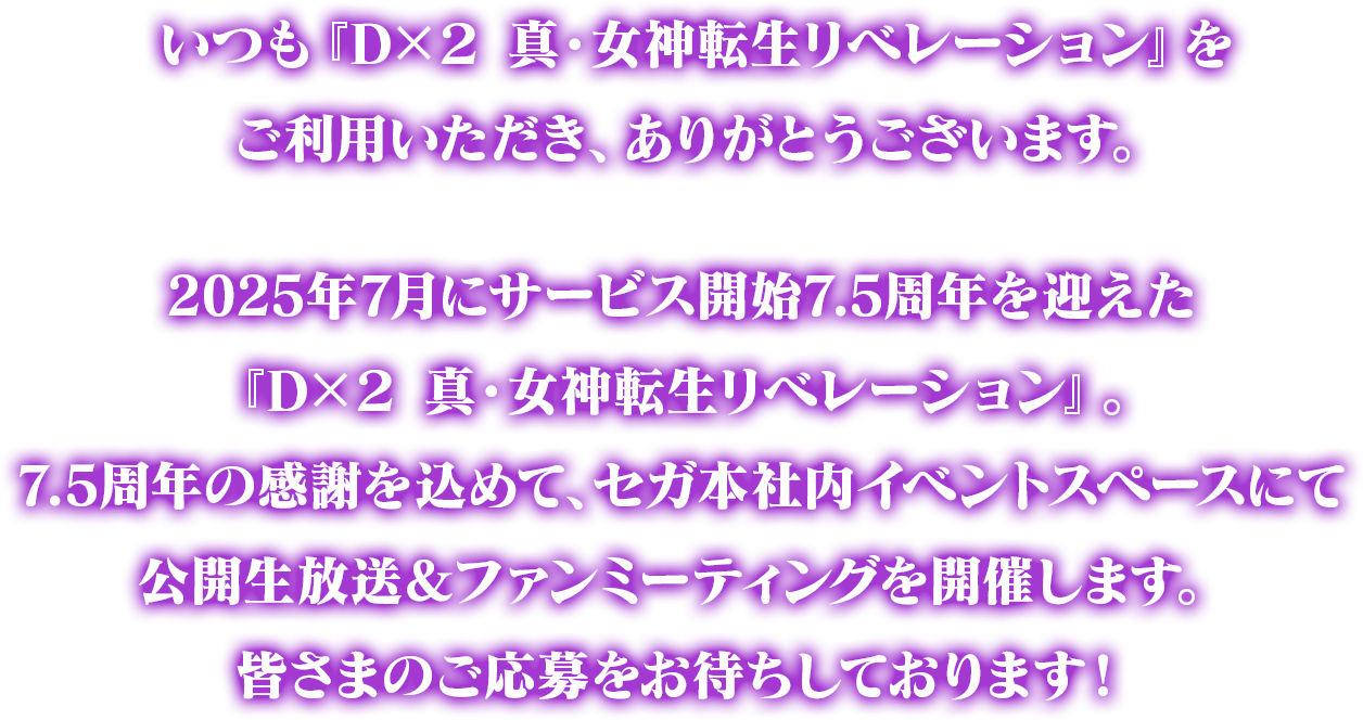 いつも『Ｄ×２ 真・女神転生リベレーション』をご利用いただき、ありがとうございます。2025年7月にサービス開始7.5周年を迎えた『D×２ 真・女神転生リベレーション』。7.5周年の感謝を込めて、セガ本社内イベントスペースにて公開生放送＆ファンミーティングを開催します。皆さまのご応募をお待ちしております！