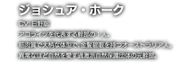 ジョシュア・ホーク　CV:日野聡　アコライツを代表する幹部の１人。筋肉質で大柄な体型で、金髪碧眼を持つオーストラリア人。異常なほど自然を愛す過激派自然保護団体の元幹部。