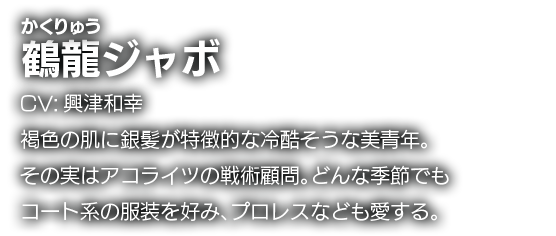 鶴龍ジャボ　CV:興津和幸　褐色の肌に銀髪が特徴的な冷酷そうな美青年。その実はアコライツの戦術顧問。どんな季節でもコート系の服装を好み、プロレスなども愛する。