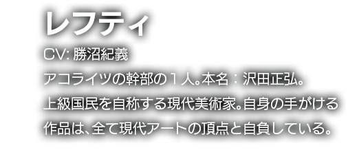 レフティ　CV:勝沼紀義　アコライツの幹部の１人。本名：沢田正弘。上級国民を自称する現代美術家。自身の手がける作品は、全て現代アートの頂点と自負している。