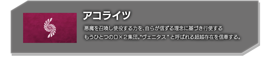 アコライツ 悪魔を召喚し使役する力を、自らが信ずる理念に基づき行動するもうひとつのＤ×２集団。“ヴェニタス”と呼ばれる超越存在を信奉する。