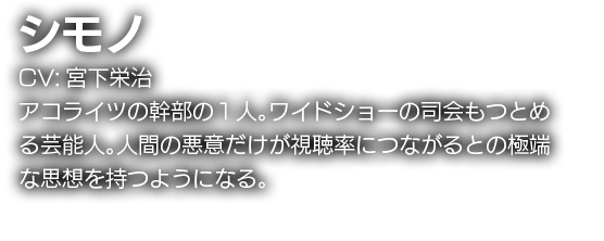 シモノ　CV:宮下栄治　アコライツの幹部の１人。ワイドショー司会もつとめる芸能人。人間の悪意だけが視聴率につながるとの極端な思想を持つようになる。