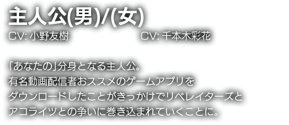 主人公(男)／(女)　CV:小野友樹/千本木彩香　「あなたの」分身となる主人公。有名動画配信者おススメのゲームアプリをダウンロードしたことがきっかけでリベレイターズとアコライツとの争いに巻き込まれていくことに。