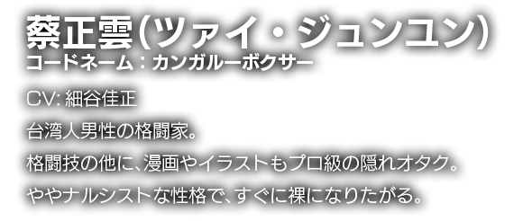 蔡正雲（ツァイ・ジュンユン）　コードネーム：カンガルーボクサー　CV:細谷佳正　台湾人男性の格闘家。格闘技の他に、漫画やイラストもプロ級の隠れオタク。ややナルシストな性格で、すぐに裸になりたがる。