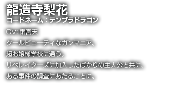 龍造寺梨花　コードネーム：テンプラドラゴン　CV:雨宮天　クールビューティなガンマニア。超お嬢様学校に通う。リベレイターズに加入したばかりの主人公と共に、ある事件の調査にあたることに。