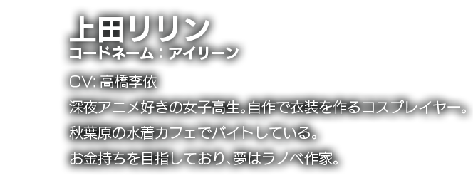 上田リリン　コードネーム：アイリーン　CV:高橋李依　深夜アニメ好きの女子高生。自作で衣装を作るコスプレイヤー。秋葉原の水着カフェでバイトしている。お金持ちを目指しており、夢はラノベ作家。