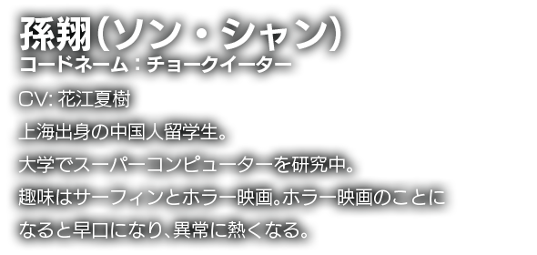 孫翔（ソン・シャン）　コードネーム：チョークイーター　CV:花江夏樹　上海出身の中国人留学生。大学でスーパーコンピューターを研究中。趣味はサーフィンとホラー映画。ホラー映画のことになると早口になり、異常に熱くなる。