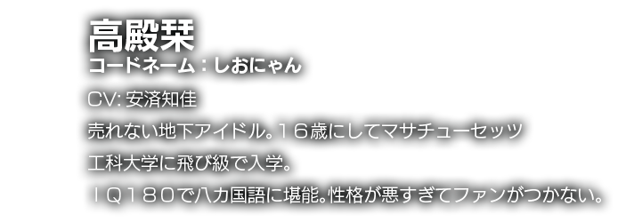 高殿栞　コードネーム：しおにゃん　CV:安済知佳　売れない地下アイドル。１６歳にしてマサチューセッツ工科大学に飛び級で入学。ＩＱ１８０で八カ国語に堪能。性格が悪すぎてファンがつかない。