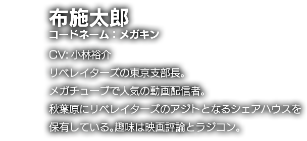 布施太郎　コードネーム：メガキン　CV:小林裕介　リベレイターズの東京支部長。メガチューブで人気の動画配信者。秋葉原にリベレイターズのアジトとなるシェアハウスを保有している。趣味は映画評論とラジコン。